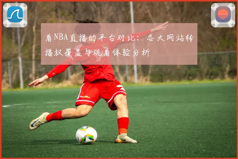 看NBA直播的平台对比：各大网站转播权覆盖与观看体验分析