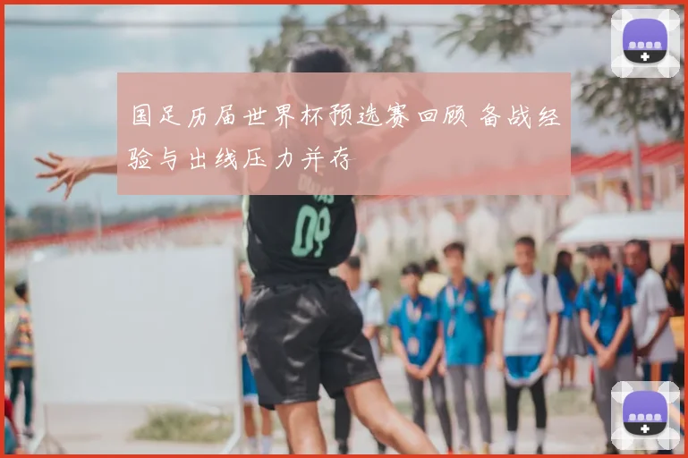 国足历届世界杯预选赛回顾 备战经验与出线压力并存