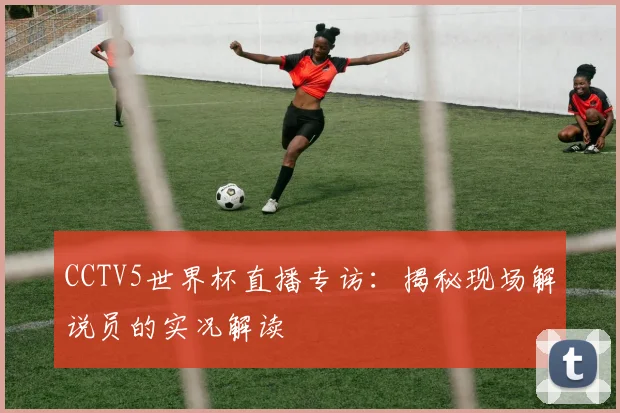 CCTV5世界杯直播专访:揭秘现场解说员的实况解读