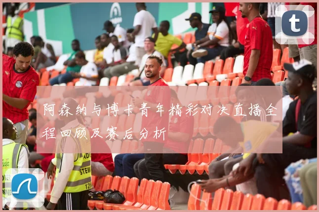 阿森纳与博卡青年精彩对决直播全程回顾及赛后分析