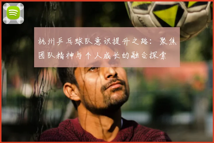 杭州乒乓球队意识提升之路：聚焦团队精神与个人成长的融合探索