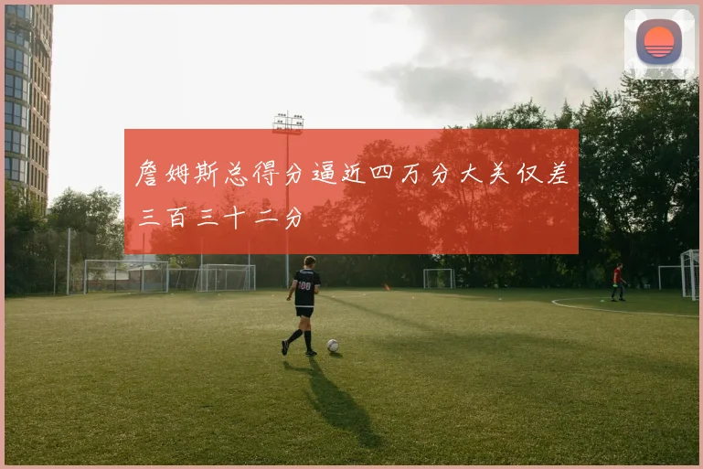 詹姆斯总得分逼近四万分大关仅差三百三十二分
