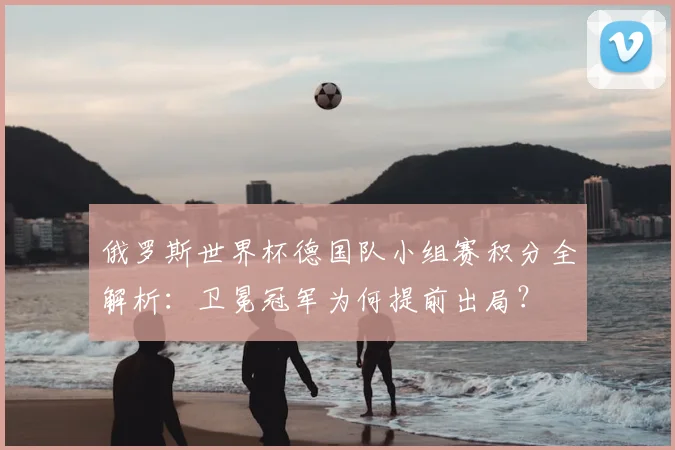俄罗斯世界杯德国队小组赛积分全解析：卫冕冠军为何提前出局？