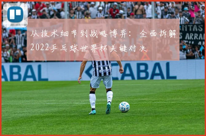从技术细节到战略博弈：全面拆解2022乒乓球世界杯关键对决