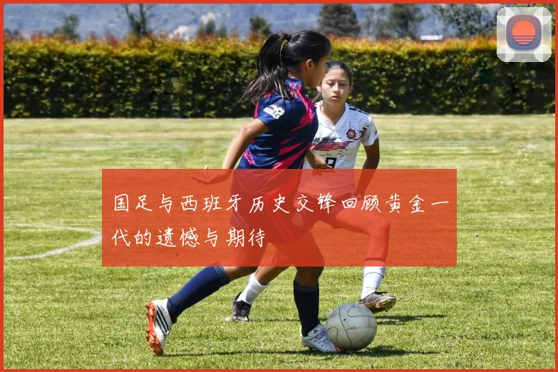 国足与西班牙历史交锋回顾黄金一代的遗憾与期待