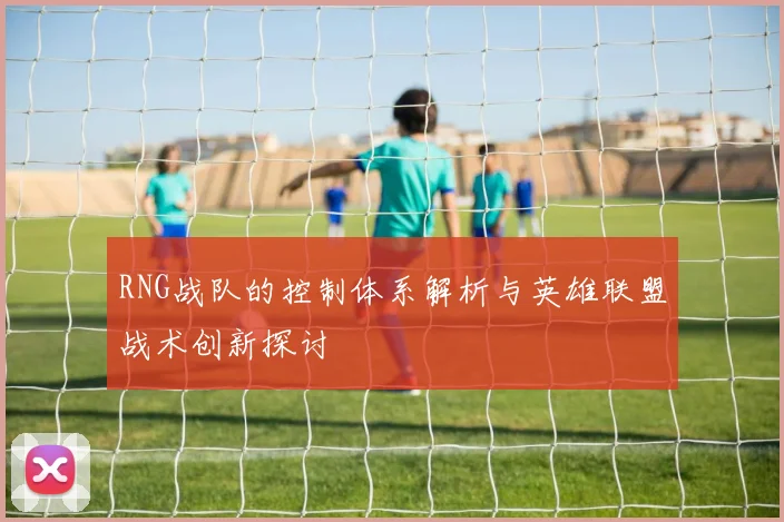 RNG战队的控制体系解析与英雄联盟战术创新探讨