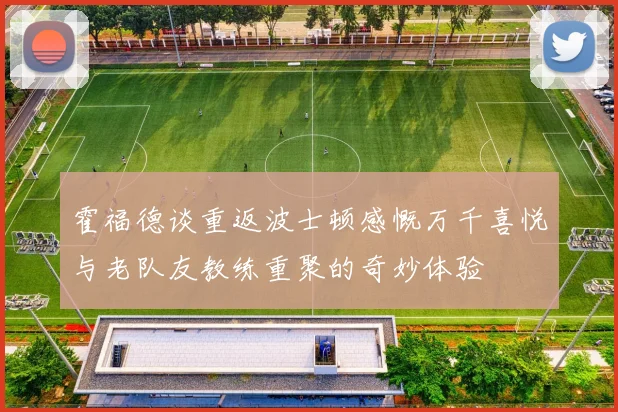 霍福德谈重返波士顿感慨万千喜悦与老队友教练重聚的奇妙体验