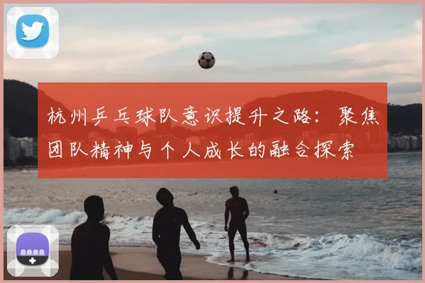 杭州乒乓球队意识提升之路：聚焦团队精神与个人成长的融合探索