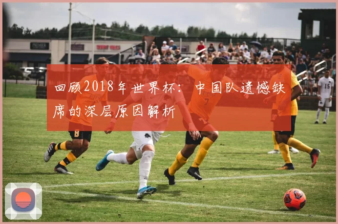 回顾2018年世界杯：中国队遗憾缺席的深层原因解析