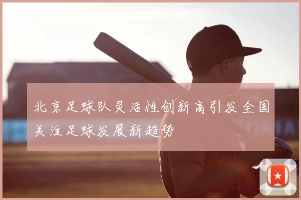 北京足球队灵活性创新高引发全国关注足球发展新趋势