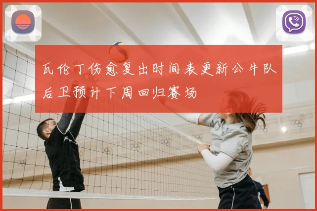 瓦伦丁伤愈复出时间表更新公牛队后卫预计下周回归赛场