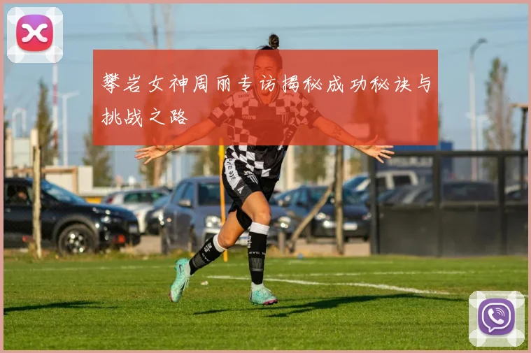 攀岩女神周丽专访揭秘成功秘诀与挑战之路