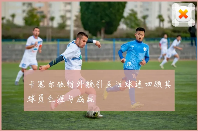 卡塞尔独特外貌引关注球迷回顾其球员生涯与成就