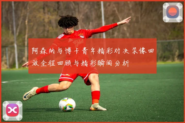 阿森纳与博卡青年精彩对决录像回放全程回顾与精彩瞬间分析