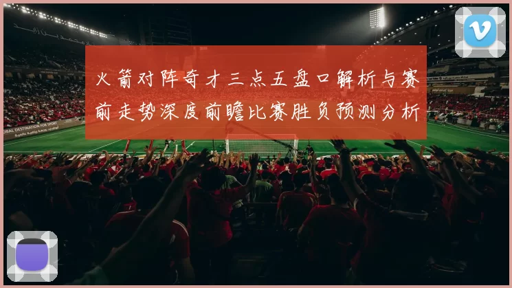 火箭对阵奇才三点五盘口解析与赛前走势深度前瞻比赛胜负预测分析
