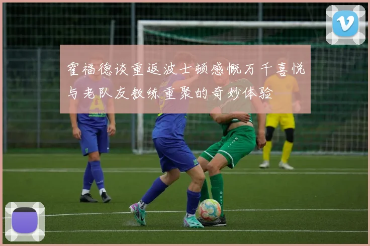 霍福德谈重返波士顿感慨万千喜悦与老队友教练重聚的奇妙体验