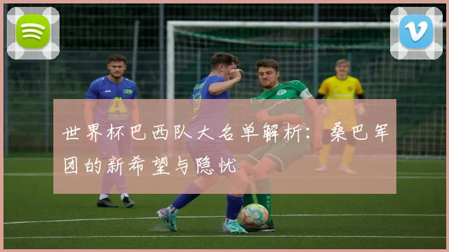世界杯巴西队大名单解析：桑巴军团的新希望与隐忧