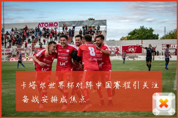 卡塔尔世界杯对阵中国赛程引关注 备战安排成焦点