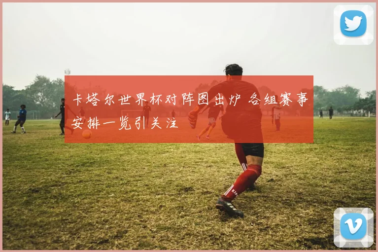 卡塔尔世界杯对阵图出炉 各组赛事安排一览引关注