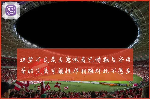 追梦不走是否意味着巴特勒与字母哥的交易可能性邓利维对此不愿多谈