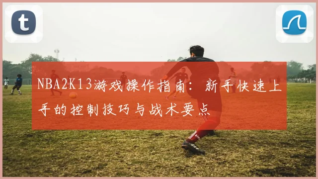 NBA2K13游戏操作指南：新手快速上手的控制技巧与战术要点