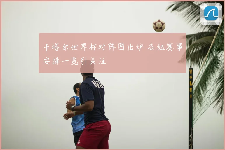 卡塔尔世界杯对阵图出炉 各组赛事安排一览引关注