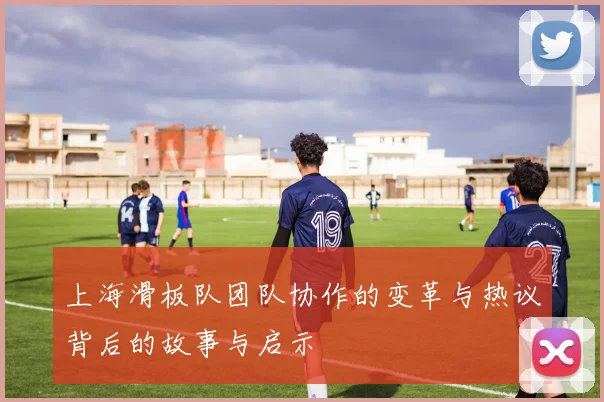 上海滑板队团队协作的变革与热议背后的故事与启示