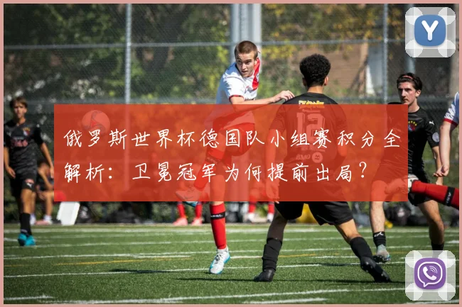 俄罗斯世界杯德国队小组赛积分全解析：卫冕冠军为何提前出局？