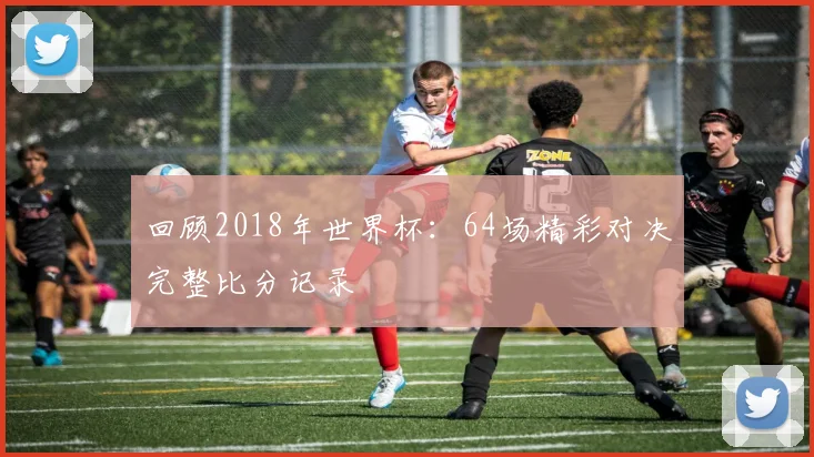 回顾2018年世界杯：64场精彩对决完整比分记录