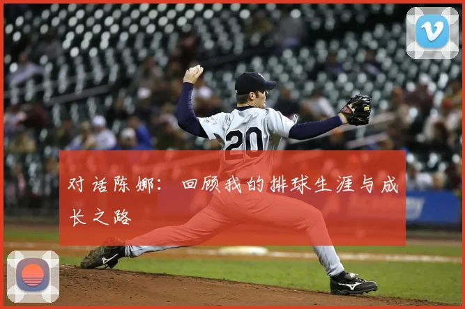 对话陈娜：回顾我的排球生涯与成长之路