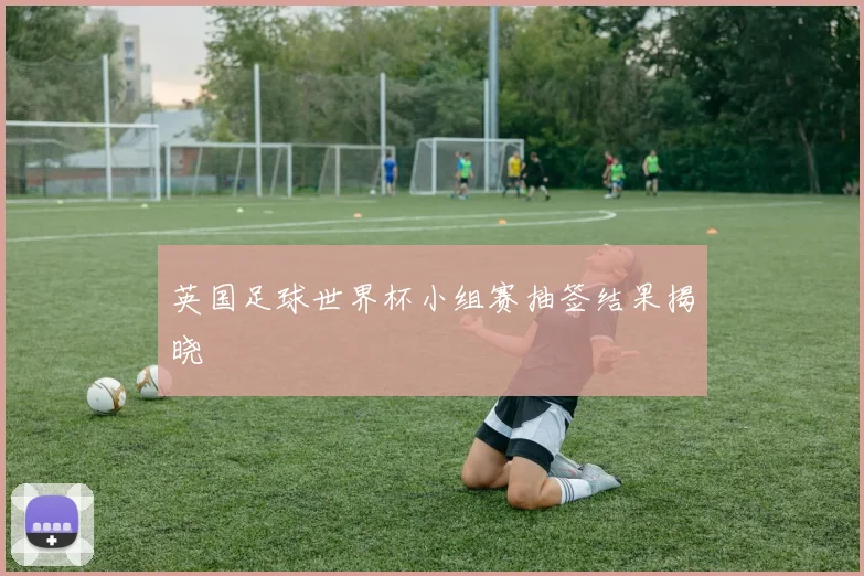 英国足球世界杯小组赛抽签结果揭晓