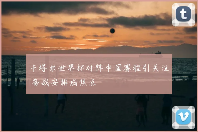 卡塔尔世界杯对阵中国赛程引关注 备战安排成焦点