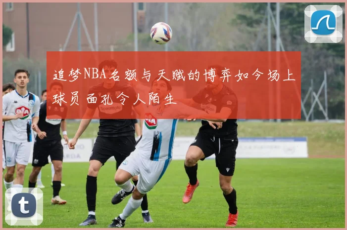 追梦NBA名额与天赋的博弈如今场上球员面孔令人陌生