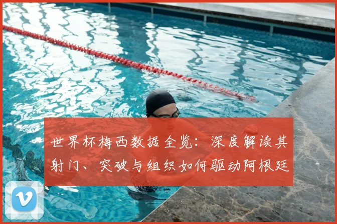 世界杯梅西数据全览：深度解读其射门、突破与组织如何驱动阿根廷队