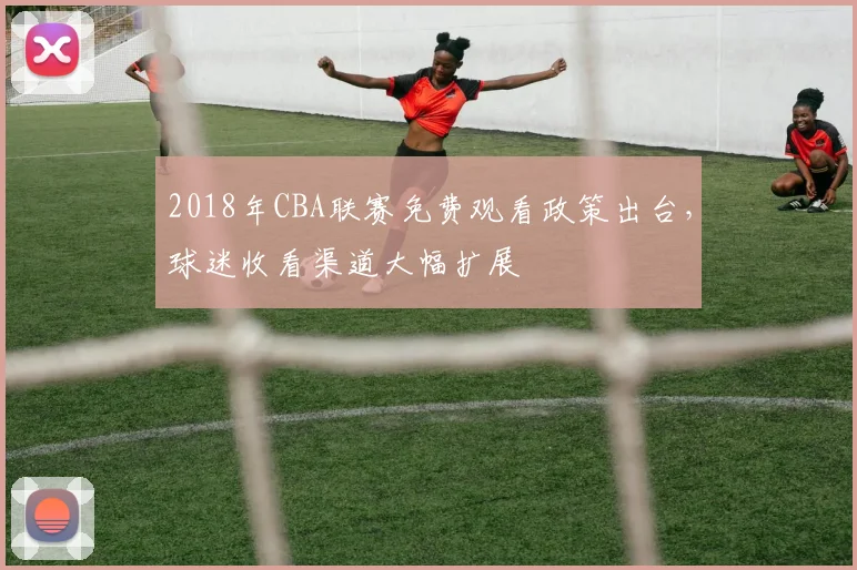 2018年CBA联赛免费观看政策出台，球迷收看渠道大幅扩展