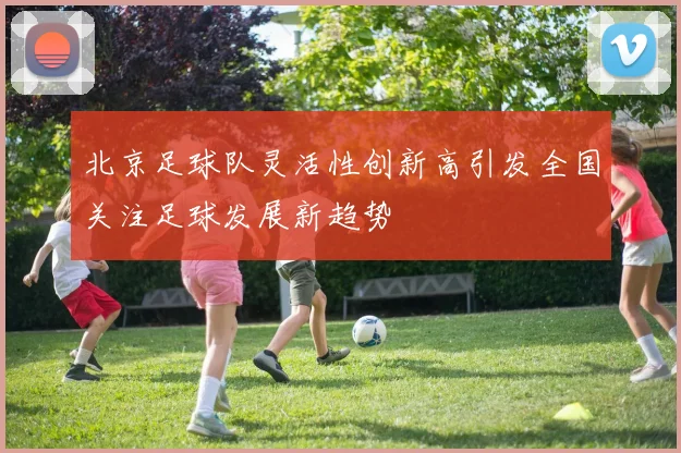 北京足球队灵活性创新高引发全国关注足球发展新趋势