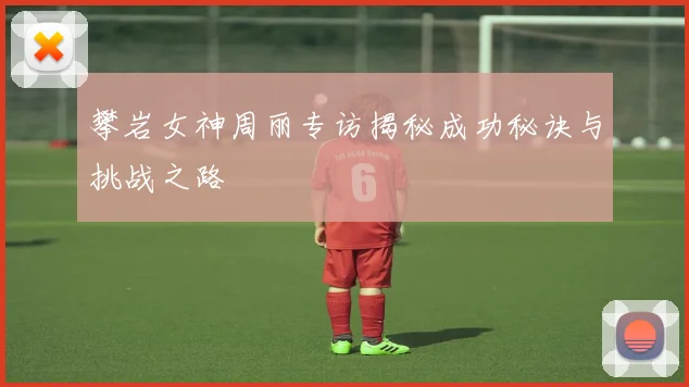 攀岩女神周丽专访揭秘成功秘诀与挑战之路