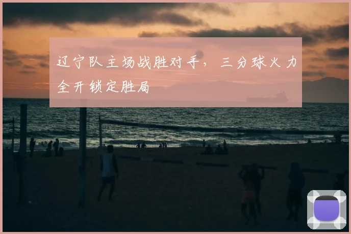辽宁队主场战胜对手，三分球火力全开锁定胜局