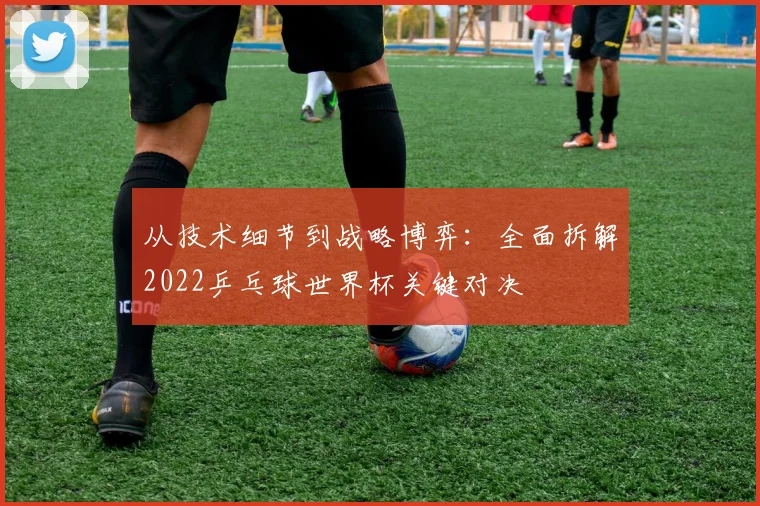 从技术细节到战略博弈：全面拆解2022乒乓球世界杯关键对决