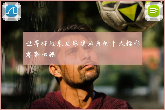 世界杯结束后球迷必看的十大精彩赛事回顾