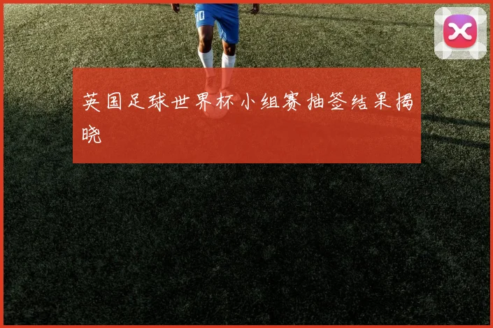 英国足球世界杯小组赛抽签结果揭晓
