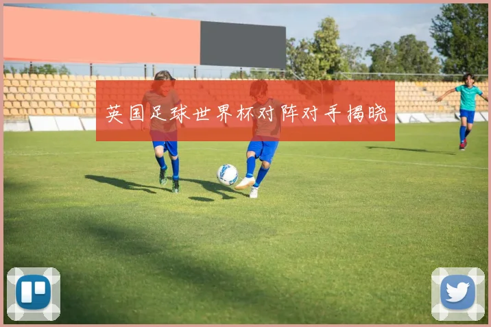 英国足球世界杯对阵对手揭晓